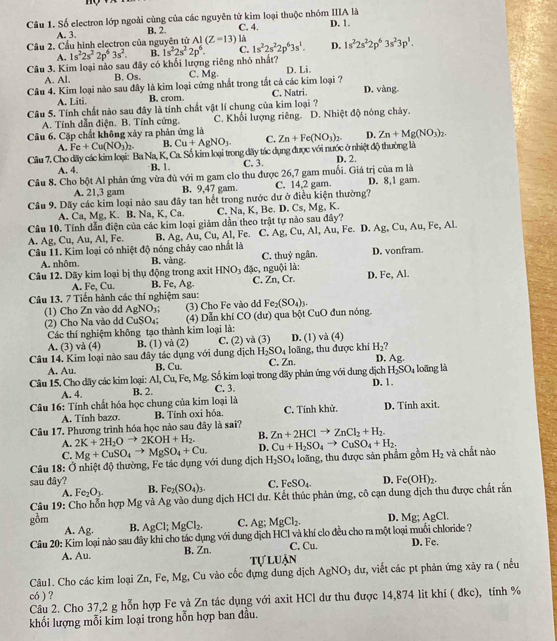 Số electron lớp ngoài cùng của các nguyên tử kim loại thuộc nhóm IIIA là
A. 3. B. 2. C. 4.
D. 1.
Cầu 2. Cấu hình electron của nguyên tử Al(Z=13)la
A. 1s^22s^22p^63s^2. B. 1s^22s^22p^6. C. 1s^22s^22p^63s^1. D. 1s^22s^22p^63s^23p^1.
Câu 3. Kim loại nào sau đây có khối lượng riêng nhỏ nhất?
A. Al. B. Os. C. Mg. D. Li.
Câu 4. Kim loại nào sau đây là kim loại cứng nhất trong tất cả các kim loại ? D. vàng.
A. Liti. B. crom. C. Natri.
Câu 5. Tính chất nào sau đây là tính chất vật lí chung của kim loại ?
A. Tính dẫn điện. B. Tính cứng. C. Khối lượng riêng. D. Nhiệt độ nóng chảy.
Câu 6. Cặp chất không xảy ra phản ứng là
A. Fe+Cu(NO_3)_2. B. Cu+AgNO_3. C. Zn+Fe(NO_3)_2. D. Zn+Mg(NO_3)_2.
Câu 7. Cho dãy các kim loại: Ba Na, K, Ca. Số kim loại trong dãy tác dụng được với nước ở nhiệt độ thường là
A. 4. B. 1. C. 3. D. 2.
Câu 8. Cho bột Al phản ứng vừa đủ với m gam clo thu được 26,7 gam muối. Giá trị của m là
A. 21,3 gam B. 9,47 gam. C. 14,2 gam. D. 8,1 gam.
Câu 9. Dãy các kim loại nào sau đây tan hết trong nước dư ở điều kiện thường?
A. Ca, Mg, K. B. Na, K, Ca. C. Na, K, Be. D. Cs, Mg, K.
Câu 10. Tính dẫn điện của các kim loại giảm dần theo trật tự nào sau đây?
A. Ag, Cu, Au, Al, Fe. B. Ag, Au, Cu, Al, Fe. C. Ag,Cu,Al,Au, , Fe. D. Ag, Cu, Au, Fe, Al.
Câu 11. Kim loại có nhiệt độ nóng chảy cao nhất là
A. nhôm. B. vàng. C. thuỷ ngân. D. vonfram.
Câu 12. Dãy kim loại bị thụ động trong axit HNO_3 đặc, nguội là:
A. Fe, Cu. B. Fe, Ag. C. Zn, Cr.
D. Fe, Al.
Câu 13. 7 Tiến hành các thí nghiệm sau:
(1) Cho Zn vào dd AgN surd O_3. (3) Cho Fe vào dd Fe_2(SO_4)_3.
(2) Cho Na vào dd CuŞO₄;  (4) Dẫn khí CO (dư) qua bột CuO đun nóng.
Các thí nghiệm không tạo thành kim loại là:
A. (3) và (4) B. (1) và (2) C. (2) và (3) D. (1) và (4)
Câu 14. Kim loại nào sau đây tác dụng với dung dịch H_2SO_4 loãng, thu được khí H_2 D. Ag.
A. Au. B. Cu. C. Zn.
Câu 15. Cho dãy các kim loại: Al, Cu, Fe, Mg. Số kim loại trong dãy phản ứng với dung dịch H_2SO_4 loãng là
A. 4. B. 2. C. 3.
D. 1.
* Câu 16: Tính chất hóa học chung của kim loại là
A. Tính bazơ. B. Tính oxi hóa. C. Tính khử. D. Tính axit.
Câu 17. Phương trình hóa học nào sau đây là sai?
A. 2K+2H_2Oto 2KOH+H_2.
B. Zn+2HClto ZnCl_2+H_2.
C. Mg+CuSO_4to MgSO_4+Cu. D. Cu+H_2SO_4to CuSO_4+H_2.
Câu 18: Ở nhiệt độ thường, Fe tác dụng với dung dịch H_2SO_4 loãng, thu được sản phẩm gồm H_2 và chất nào
sau đây? C. FeSO_4.
A. Fe_2O_3. B. Fe_2(SO_4)_3. D. Fe(OH)_2.
Câu 19: Cho hỗn hợp Mg và Ag vào dung dịch HCl dư. Kết thúc phản ứng, cô cạn dung dịch thu được chất rắn
gồm
A. Ag. B. AgCl;MgCl_2. C. AB : MgCl_2. D. Mg; AgCl.
Câu 20: Kim loại nào sau đây khi cho tác dụng với dung dịch HCl và khí clo đều cho ra một loại muối chloride ?
B. Zn. C. Cu.
A. Au. D. Fe.
tự luận
Câu1. Cho các kim loại Zn, Fe, Mg, Cu vào cốc đựng dung dịch AgNO_3 dư, viết các pt phản ứng xảy ra ( nếu
có ) ?
Câu 2. Cho 37,2 g hỗn hợp Fe và Zn tác dụng với axit HCl dư thu được 14,874 lit khí ( đkc), tính %
khối lượng mỗi kim loại trong hỗn hợp ban đầu.