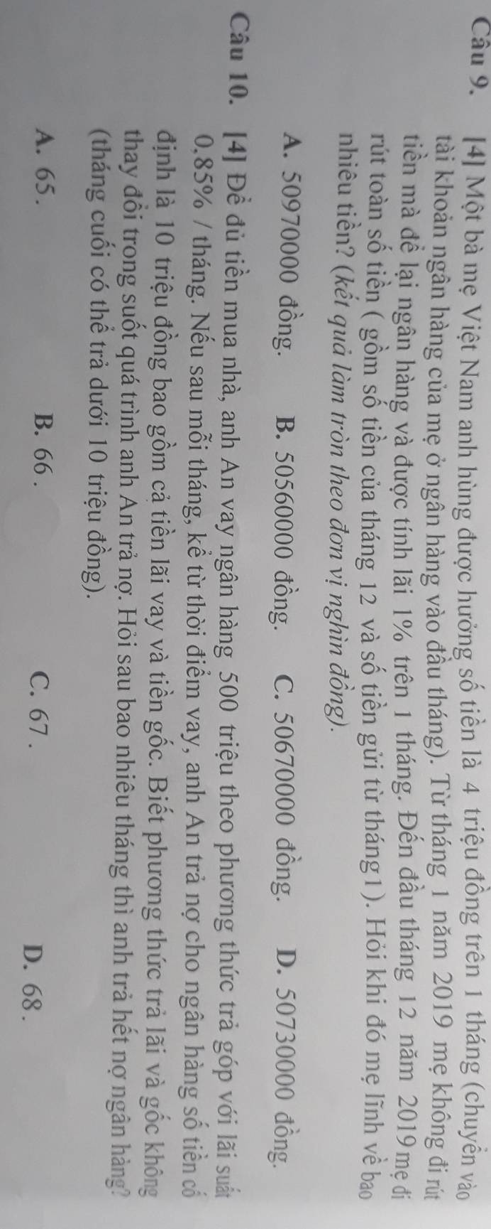 [4] Một bà mẹ Việt Nam anh hùng được hưởng số tiền là 4 triệu đồng trên 1 tháng (chuyển vào
tài khoản ngân hàng của mẹ ở ngân hàng vào đầu tháng). Từ tháng 1 năm 2019 mẹ không đi rút
tiền mà để lại ngân hàng và được tính lãi 1% trên 1 tháng. Đến đầu tháng 12 năm 2019 mẹ đị
rút toàn số tiền ( gồm số tiền của tháng 12 và số tiền gửi từ tháng1). Hỏi khi đó mẹ lĩnh về bao
nhiêu tiền? (kết quả làm tròn theo đơn vị nghìn đồng).
A. 50970000 đồng. B. 50560000 đồng. C. 50670000 đồng. D. 50730000 đồng.
Câu 10. [4] Đề đủ tiền mua nhà, anh An vay ngân hàng 500 triệu theo phương thức trả góp với lãi suất
0.85% / tháng. Nếu sau mỗi tháng, kể từ thời điểm vay, anh An trả nợ cho ngân hàng số tiền cổ
định là 10 triệu đồng bao gồm cả tiền lãi vay và tiền gốc. Biết phương thức trả lãi và gốc không
thay đổi trong suốt quá trình anh An trả nợ. Hỏi sau bao nhiêu tháng thì anh trả hết nợ ngân hàng?
(tháng cuối có thể trả dưới 10 triệu đồng).
A. 65. B. 66. C. 67.
D. 68.