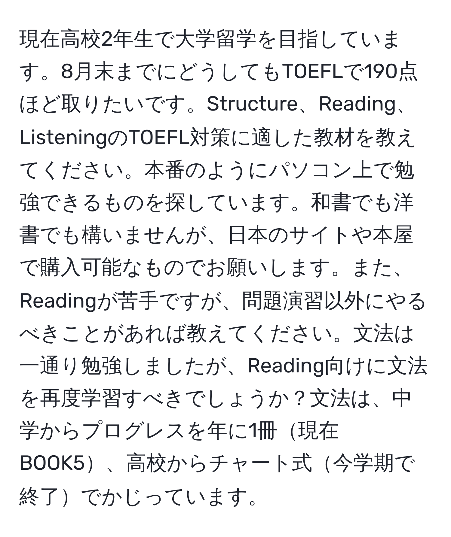 現在高校2年生で大学留学を目指しています。8月末までにどうしてもTOEFLで190点ほど取りたいです。Structure、Reading、ListeningのTOEFL対策に適した教材を教えてください。本番のようにパソコン上で勉強できるものを探しています。和書でも洋書でも構いませんが、日本のサイトや本屋で購入可能なものでお願いします。また、Readingが苦手ですが、問題演習以外にやるべきことがあれば教えてください。文法は一通り勉強しましたが、Reading向けに文法を再度学習すべきでしょうか？文法は、中学からプログレスを年に1冊現在BOOK5、高校からチャート式今学期で終了でかじっています。