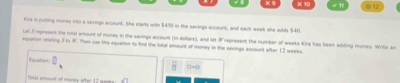 x° × 10 11 . 12 
Kira is putting money into a savings account. She starts with $450 in the savings account, and each week she adds $40. 
Let S represent the total amount of money in the savings account (in dollars), and let IF represent the number of weeks Kira has been adding money. Write an 
equation relating S to W. Then use this equation to find the total amount of money in the savings account after 12 weeks. 
Equation:  1/2  □ =□
Total amount of money after 12 weeks