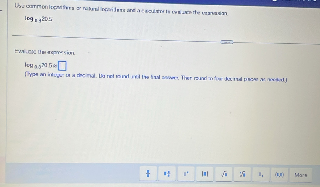 Use common logarithms or natural logarithms and a calculator to evaluate the expression.
log _0.820.5
Evaluate the expression.
log _0.820.5approx □
(Type an integer or a decimal. Do not round until the final answer. Then round to four decimal places as needed.)
 □ /□   □  □ /□   □^(□) |□ | sqrt(□ ) sqrt[□](□ ) (8,8) More