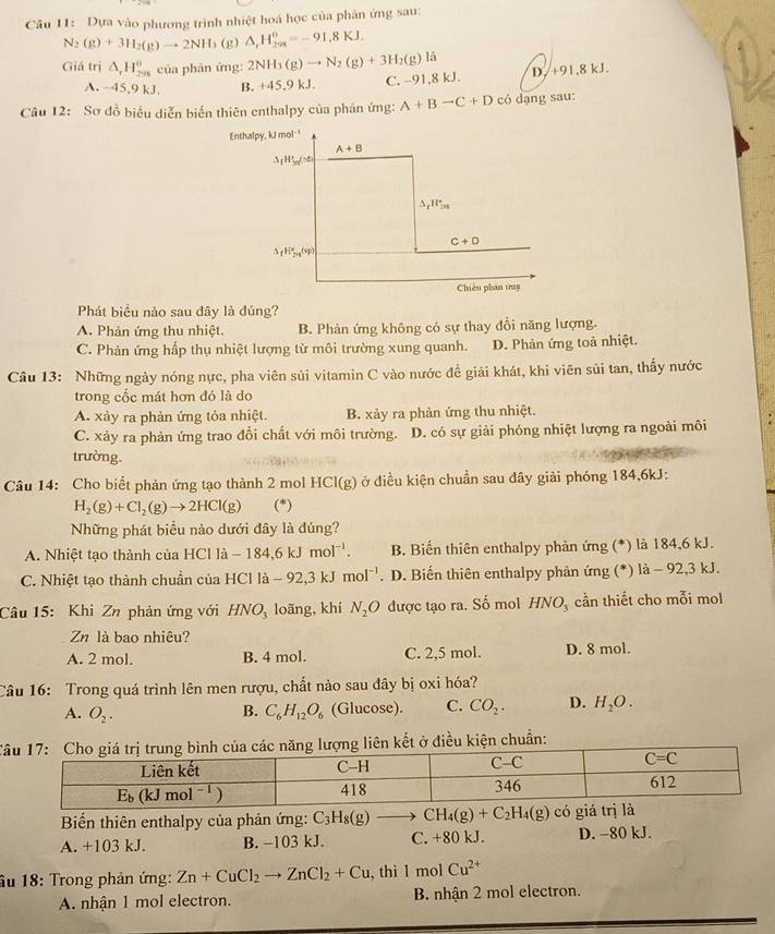 Dựa vào phương trình nhiệt hoá học của phản ứng sau:
N_2(g)+3H_2(g)to 2NH_3 (g) △ _rH_(2π)^o=-91.8KJ.
Giá trị △ _rH_(298)^o của phản ứng: 2NH_3(g)to N_2(g)+3H_2(g)la D./+91,8 kJ.
A. -45,9 kJ. B. +45,9 kJ. C. −91,8 kJ.
Câu 12: Sơ đồ biểu diễn biển thiên enthalpy của phản ứng: A+Bto C+D có dạng sau:
Phát biểu nào sau đây là đúng?
A. Phản ứng thu nhiệt. B. Phản ứng không có sự thay đổi năng lượng.
C. Phản ứng hấp thụ nhiệt lượng từ môi trường xung quanh. D. Phản ứng toả nhiệt.
Câu 13: Những ngày nóng nực, pha viên sủi vitamin C vào nước đề giải khát, khi viên sùi tan, thấy nước
trong cốc mát hơn đó là do
A. xảy ra phản ứng tỏa nhiệt. B. xảy ra phản ứng thu nhiệt.
C. xảy ra phản ứng trao đổi chất với môi trường. D. có sự giải phóng nhiệt lượng ra ngoài môi
trường.
Câu 14: Cho biết phản ứng tạo thành 2 mol HCI(g) ở điều kiện chuẩn sau đây giải phóng 184,6kJ:
H_2(g)+Cl_2(g)to 2HCl(g) (*)
Những phát biểu nào dưới đây là đúng?
A. Nhiệt tạo thành của HCl là -184,6kJmol^(-1). B. Biến thiên enthalpy phản ứng (*) là 184,6 kJ.
C. Nhiệt tạo thành chuần của HCl là -92,3kJmol^(-1) . D. Biến thiên enthalpy phản ứng (*) là - 92,3 kJ.
Câu 15: Khi Zn phản ứng với HNO_3 loãng, khí N_2O được tạo ra. Số mol HNO_3 cần thiết cho mỗi mol
Zn là bao nhiêu?
A. 2 mol. B. 4 mol. C. 2,5 mol. D. 8 mol.
Câu 16: Trong quá trình lên men rượu, chất nảo sau đây bị oxi hóa?
A. O_2. C_6H_12O_6 (Glucose). C. CO_2. D. H_2O.
B.
Ccủa các năng lượng liên kết ở điều kiện chuẩn:
Biến thiên enthalpy của phản ứng: C_3H_8(g)- to CH_4(g)+C_2H_4(g)
A. +103 kJ. B. −103 kJ. C. +80 kJ. D. −80 kJ.
âu 18: Trong phản ứng: Zn+CuCl_2to ZnCl_2+Cu , thì l mol Cu^(2+)
A. nhận 1 mol electron. B. nhận 2 mol electron.