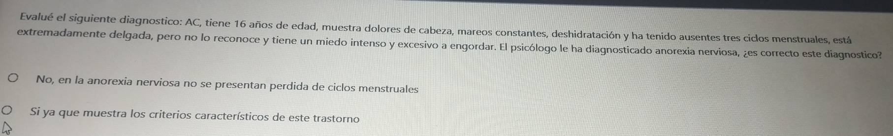 Evalué el siguiente diagnostico: AC, tiene 16 años de edad, muestra dolores de cabeza, mareos constantes, deshidratación y ha tenido ausentes tres ciclos menstruales, está 
extremadamente delgada, pero no lo reconoce y tiene un miedo intenso y excesivo a engordar. El psicólogo le ha diagnosticado anorexia nerviosa, ¿es correcto este diagnostico? 
No, en la anorexia nerviosa no se presentan perdida de ciclos menstruales 
Si ya que muestra los criterios característicos de este trastorno