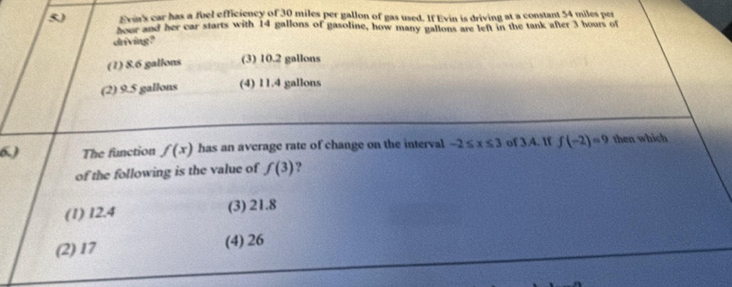 Evers car has a fuel efficiency of 30 miles per gallon of gas used. If Evin is driving at a constant 54 miles per
hour and her car starts with 14 gallons of gasoline, how many gallons are left in the tank after 3 hours of
driving?
(1) 8.6 gallons (3) 10.2 gallons
(2) 9.5 gallons (4) 11.4 gallons
6) The function f(x) has an average rate of change on the interval -2≤ x≤ 3 of 3.4. If f(-2)=9 then which
of the following is the value of f(3) ?
(1) 12.4 (3) 21.8
(2) 17 (4) 26