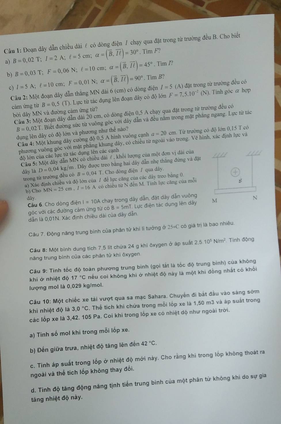 Đoạn dây dẫn chiều dài ℓ có dòng điện / chạy qua đặt trong từ trường đều B. Cho biết
a) B=0,02T;I=2A;ell =5cm;alpha =(overline B,overline Iell )=30°. Tìm F?
. Tim /?
b) B=0,03T;F=0,06N;ell =10cm;alpha =(overline B,overline IL)=45°. Tim B?
c) I=5A;ell =10cm;F=0,01N;alpha =(overline B,overline Iell )=90°
Câu 2: Một đoạn dây dẫn thắng MN dài 6 (cm) có dòng điện I=5 (A) đặt trong từ trường đều có
cảm ứng từ B=0,5 (T). Lực từ tác dụng lên đoạn dây có độ lớn F=7,5.10^(-2) (N). Tinh góc α hợp
bởi dây MN và đường cảm ứng từ?
Câu 3: Một đoạn dây dẫn dài 20 cm, có dòng điện 0,5 A chạy qua đặt trong từ trường đều có
B=0,02T. Biết đường sức từ vuông góc với dây dẫn và đều nằm trong mặt phăng ngang. Lực từ tác
dụng lên dây có độ lớn và phương như thế nào?
Câu 4: Một khung dây cường độ 0,5 A hình vuông cạnh a=20cm.  Từ trường có độ lớn 0,15 T có
phương vuông góc với mặt phẳng khung dây, có chiều từ ngoài vào trong. Vẽ hình, xác định lực và
độ lớn của các lực từ tác dụng lên các cạnh
Câu 5: Một dây dẫn MN có chiều dài / , khối lượng của một đơn vị dài của
dây là D=0,04 kg/m . Dây được treo bằng hai dây dẫn nhẹ thẳng đứng và đặt
trong từ trường đều có B=0,04T. Cho dòng điện / qua dây.
a) Xác định chiều và độ lớn của / để lực căng của các dây treo bằng 0.
b) Cho MN=25cm,I=16A có chiếu từ N đến M. Tính lực căng của mỗi
dây 
Câu 6. Cho dòng điện I=10A chay trong dây dẫn, đặt dây dẫn vuòng
góc với các đường cảm ứng từ có B=5mT *. Lực điện tác dụng lên dây 
dẫn là 0,01N. Xác định chiều dài của dây dẫn.
Câu 7. Động năng trung bình của phân tử khí lí tưởng ở 25circ C có giá trị là bao nhiêu.
Câu 8: Một bình dung tích 7,5 lit chứa 24 g khi ôxygen ở áp suất 2,5.10^5N/m^2 Tính động
năng trung binh của các phân tử khi ôxygen.
Câu 9: Tính tốc độ toàn phương trung bình (gọi tắt là tốc độ trung bình) của không
khí ở nhiệt độ 17°C nếu coi không khi ở nhiệt độ này là một khi đồng nhất có khổi
lượng mol là 0,029 kg/mol.
Câu 10: Một chiếc xe tài vượt qua sa mạc Sahara. Chuyến đi bắt đầu vào sáng sớm
khi nhiệt độ là 3,0°C. Thể tích khí chứa trong mỗi lốp xe là 1,50 m3 và áp suất trong
các lốp xe là 3,42. 105 Pa. Coi khí trong lốp xe có nhiệt dộ như ngoài trời.
a) Tính số mol khí trong mỗi lốp xe.
b) Đến giữa trưa, nhiệt độ tăng lên đến 42°C.
c. Tính áp suất trong lốp ở nhiệt độ mới này. Cho rằng khí trong lốp không thoát ra
ngoài và thể tích lốp không thay đổi.
d. Tính độ tăng động năng tịnh tiến trung bình của một phân từ không khí do sự gia
tăng nhiệt độ này.