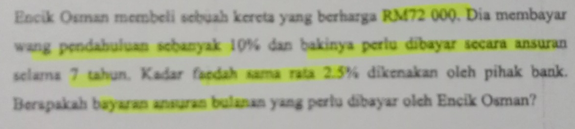 Encik Osman membeli sebuah kereta yang berharga RM72 000. Dia membayar 
wang pendahuluan sehanyak 10% dan bakinya pertu dibayar secara ansuran 
selama 7 tahun. Kadar faedah sama rata 2.5% dikenakan oleh pihak bank. 
Berapakah bayaran ansuran bulanan yang pertu dibayar olch Encik Osman?