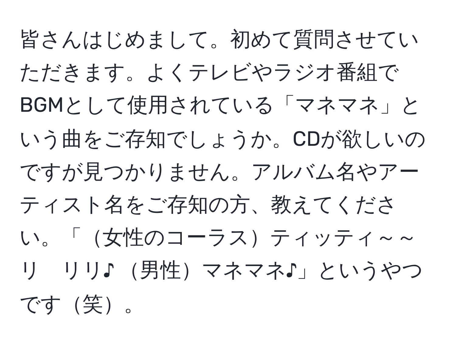 皆さんはじめまして。初めて質問させていただきます。よくテレビやラジオ番組でBGMとして使用されている「マネマネ」という曲をご存知でしょうか。CDが欲しいのですが見つかりません。アルバム名やアーティスト名をご存知の方、教えてください。「女性のコーラスティッティ～～リ　リリ♪ 男性マネマネ♪」というやつです笑。