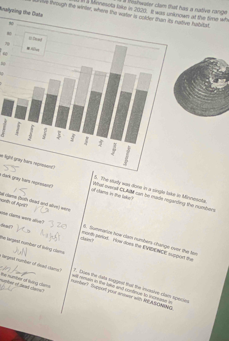 a freshwater clam that has a native range 
In a Minnesota lake in 2020. It was unn at the time wh 
Analyzing the Data 
lvive through the winter, where the wave habitat.
8
70
60
50
0
5
e light gray bars represent?5. The study was done in a single lake in Minnesota 
dark gray bars represent? 
of clams in the lake? 
What overall CLAIM can be made regarding the numbers 
al clams (both dead and alive) were 
nonth of April? 
ose clams were alive? 
dead? 
claim? 
6. Summarize how clam numbers change over the ter 
the largest number of living clams 
month period. How does the EVIDENCE support the 
largest number of dead clams? will remain in the lake and continue to increase in 
the number of living clams 
7. Does the data suggest that the invasive clam species 
humber of dead clams? 
number? Support your answer with REASONING