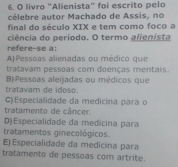 livro “Alienista” foi escrito pelo
célebre autor Machado de Assis, no
final do século XIX e tem como foco a
ciência do período. O termo alienista
refere-se a:
A)Pessoas alienadas ou médico que
tratavam pessoas com doenças mentais.
B)Pessoas aleijadas ou médicos que
tratavam de idoso.
C)Especialidade da medicina para o
tratamento de câncer.
D)Especialidade da medicina para
tratamentos ginecológicos.
E) Especialidade da medicina para
tratamento de pessoas com artrite.