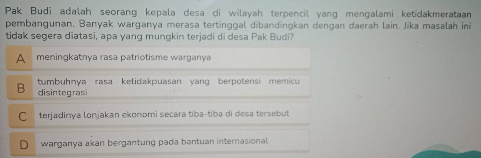 Pak Budi adalah seorang kepala desa di wilayah terpencil yang mengalami ketidakmerataan
pembangunan. Banyak warganya merasa tertinggal dibandingkan dengan daerah lain. Jika masalah ini
tidak segera diatasi, apa yang mungkin terjadi di desa Pak Budi?
A meningkatnya rasa patriotisme warganya
B tumbuhnya rasa ketidakpuasan yang berpotensi memicu
disintegrasi
C terjadinya lonjakan ekonomi secara tiba-tiba di desa tersebut
D warganya akan bergantung pada bantuan internasional