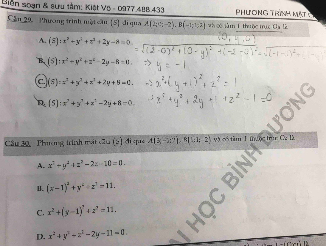 Biển soạn & sưu tầm: Kiệt Võ - 0977.488.433 PHươNG TRÌNH MặT C
Câu 29. Phương trình mặt cầu (S) đi qua A(2;0;-2), B(-1;1;2) và có tâm I thuộc trục Oy là
A. (S): x^2+y^2+z^2+2y-8=0.
B. (S) :x^2+y^2+z^2-2y-8=0.
C.)(s): x^2+y^2+z^2+2y+8=0.
D.(s): x^2+y^2+z^2-2y+8=0. 
Câu 30. Phương trình mặt cầu (S) đi qua A(3;-1;2), B(1;1;-2) và có tâm I thuộc trục Oz là
A. x^2+y^2+z^2-2z-10=0.
B. (x-1)^2+y^2+z^2=11.
C. x^2+(y-1)^2+z^2=11.
D. x^2+y^2+z^2-2y-11=0. 
là