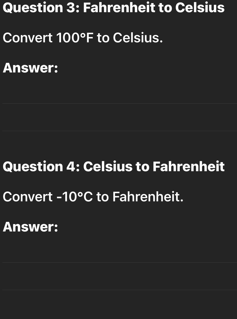 Fahrenheit to Celsius 
Convert 100°F to Celsius. 
Answer: 
Question 4: Celsius to Fahrenheit 
Convert -10°C to Fahrenheit. 
Answer: