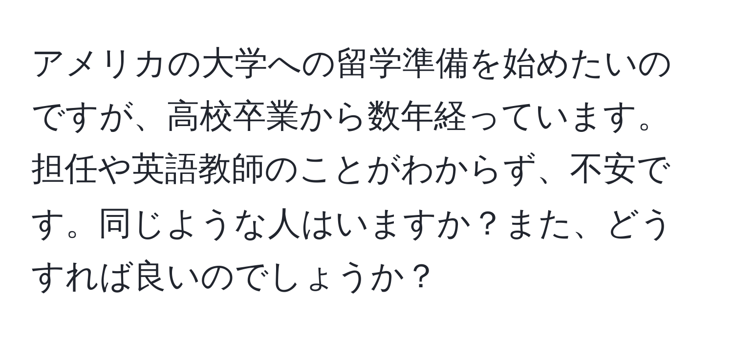 アメリカの大学への留学準備を始めたいのですが、高校卒業から数年経っています。担任や英語教師のことがわからず、不安です。同じような人はいますか？また、どうすれば良いのでしょうか？