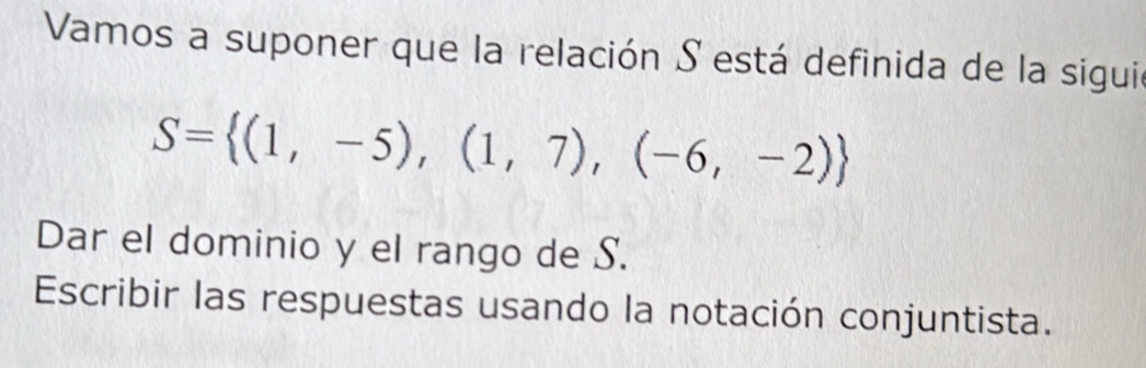 Vamos a suponer que la relación S está definida de la sigui
S= (1,-5),(1,7),(-6,-2)
Dar el dominio y el rango de S. 
Escribir las respuestas usando la notación conjuntista.