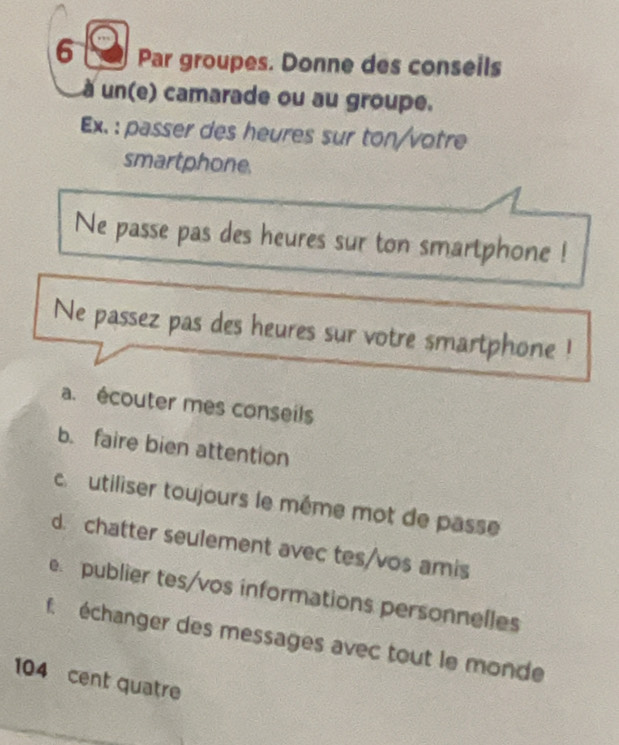 Par groupes. Donne des conseils 
un(e) camarade ou au groupe. 
Ex. : passer des heures sur ton/votre 
smartphone. 
Ne passe pas des heures sur ton smartphone ! 
Ne passez pas des heures sur votre smartphone ! 
a. écouter mes conseils 
b. faire bien attention 
c utiliser toujours le même mot de passe 
d. chatter seulement avec tes/vos amis 
e. publier tes/vos informations personnelles 
f échanger des messages avec tout le monde 
104 cent quatre