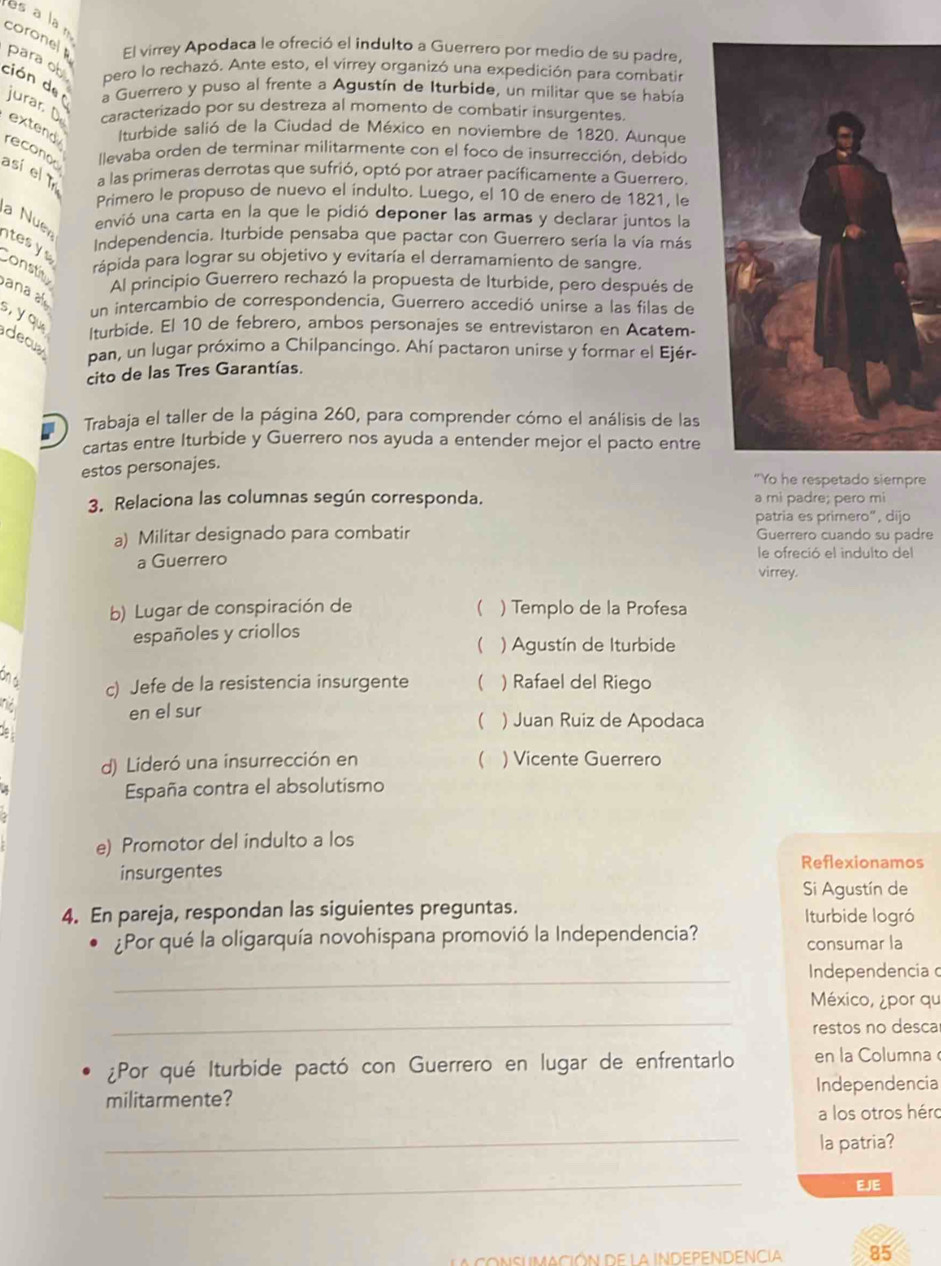 es ala n
corone
El virrey Apodaca le ofreció el indulto a Guerrero por medio de su padre,
para ob pero lo rechazó. Ante esto, el virrey organizó una expedición para combatir
ción de
a Guerrero y puso al frente a Agustín de Iturbide, un militar que se había
jurar D caracterizado por su destreza al momento de combatir insurgentes.
extend  Iturbide salió de la Ciudad de México en noviembre de 1820. Aunque
así el T reconod  llevaba orden de terminar militarmente con el foco de insurrección, debido
a las primeras derrotas que sufrió, optó por atraer pacíficamente a Guerrero.
Primero le propuso de nuevo el índulto. Luego, el 10 de enero de 1821, le
a Nuer
envió una carta en la que le pidió deponer las armas y declarar juntos la
tes y 
Independencia. Iturbide pensaba que pactar con Guerrero sería la vía más
onstit
rápida para lograr su objetivo y evitaría el derramamiento de sangre.
ana 
Al principio Guerrero rechazó la propuesta de Iturbide, pero después de
un intercambio de correspondencia, Guerrero accedió unirse a las filas de
s, y qu
lturbide. El 10 de febrero, ambos personajes se entrevistaron en Acatem
decua
pan, un lugar próximo a Chilpancingo. Ahí pactaron unirse y formar el Ejér-
cito de las Tres Garantías.
Trabaja el taller de la página 260, para comprender cómo el análisis de las
cartas entre Iturbide y Guerrero nos ayuda a entender mejor el pacto entre
estos personajes.
"Yo he respetado siempre
3. Relaciona las columnas según corresponda. a mi padre; pero mi
patria es primero”, dijo
a) Militar designado para combatir Guerrero cuando su padre
a Guerrero le ofreció el indulto del
virrey.
b) Lugar de conspiración de  ) Templo de la Profesa
españoles y criollos
( ) Agustín de Iturbide
ôn d
c) Jefe de la resistencia insurgente  ) Rafael del Riego
en el sur ( ) Juan Ruiz de Apodaca
d) Lideró una insurrección en  ) Vicente Guerrero
España contra el absolutismo
e) Promotor del indulto a los
insurgentes
Reflexionamos
Si Agustín de
4. En pareja, respondan las siguientes preguntas. Iturbide logró
¿Por qué la oligarquía novohispana promovió la Independencia?
consumar la
_Independencia 
_
México, ¿por qu
restos no desca
¿Por qué Iturbide pactó con Guerrero en lugar de enfrentarlo en la Columna 
militarmente? Independencia
a los otros héro
_
la patria?
_
EJE
CONSUMACiÓN De la INDEPENDENCIA 85