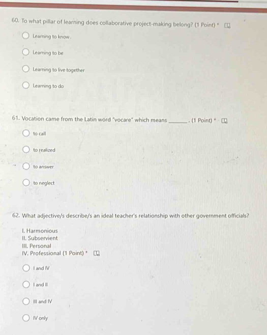To what pillar of learning does collaborative project-making belong? (1 Point) *
Learning to know.
Learning to be
Learning to live together
Learning to do
61. Vocation came from the Latin word "vocare" which means _. (1 Point) *
to call
to realized
to answer
to neglect
62. What adjective/s describe/s an ideal teacher's relationship with other government officials?
I. Harmonious
II. Subservient
III. Personal
IV. Professional (1 Point) "
I and IV
I and II
III and IV
IV only