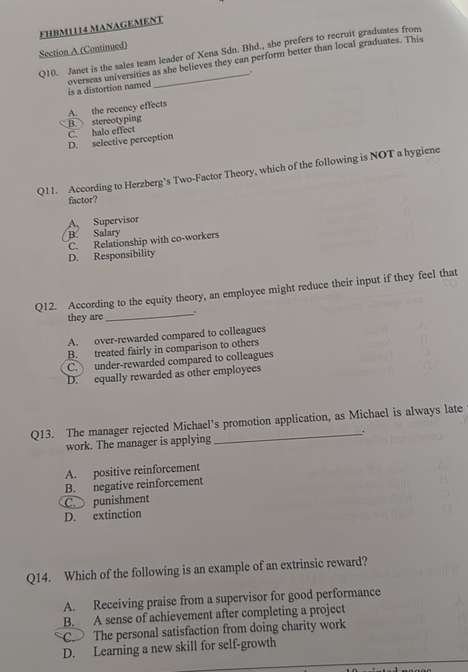 FHBM1114 MANAGEMENT
Section A (Continued)
Q10. Janet is the sales team leader of Xena Sdn. Bhd., she prefers to recruit graduates from
overseas universities as she believes they can perform better than local graduates. This
.
is a distortion named
A. the recency effects
B. stereotyping
C. halo effect
D. selective perception
Q11. According to Herzberg’s Two-Factor Theory, which of the following is NOT a hygiene
factor?
A Supervisor
B. Salary
C. Relationship with co-workers
D. Responsibility
Q12. According to the equity theory, an employee might reduce their input if they feel that
they are
_、
A. over-rewarded compared to colleagues
B. treated fairly in comparison to others
C. under-rewarded compared to colleagues
D. equally rewarded as other employees
Q13. The manager rejected Michael’s promotion application, as Michael is always late
work. The manager is applying .
A. positive reinforcement
B. negative reinforcement
C. punishment
D. extinction
Q14. Which of the following is an example of an extrinsic reward?
A. Receiving praise from a supervisor for good performance
B. A sense of achievement after completing a project
C. The personal satisfaction from doing charity work
D. Learning a new skill for self-growth