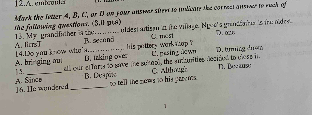 embroider
Mark the letter A, B, C, or D on your answer sheet to indicate the correct answer to each of
the following questions. (3.0 pts)
13. My grandfather is the. oldest artisan in the village. Ngoc’s grandfather is the oldest.
A. firrsT B. second C. most D. one
14.Do you know who’s his pottery workshop ?
A. bringing out B. taking over C. pasing down D. turning down
15.
all our efforts to save the school, the authorities decided to close it.
A. Since B. Despite C. Although D. Because
16. He wondered _to tell the news to his parents.