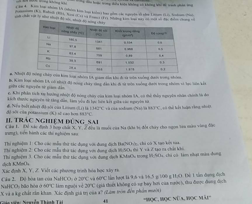 với hải hước trong không khí A trong dầu hoặc trong điều kiện không có không khi để tránh phản ứng
Câu 4. Kim loại nhóm IA (nhóm kim loại kiểm) bao gồm các nguyên tổ như Litium (L,i). Sodıum (Na)
Potassium (K), Rubidi (Rb), Xesi (Cs) và Franci (Fr). Nhữngg về
tinh chất vật lý như nhiệt độ
a. Nhiệt oại nhóm IA giám dân khi đi từ trên xuống dưới trong nhóm.
b. Kim loại nhóm IA có nhiệt độ nóng chảy tăng dân khi đi từ trên xuống đưới trong nhóm vì lực liên kết
giữa các nguyên tử giám dẫn
c. Khi phân tích xu hướng nhiệt độ nóng cháy của kim loại nhóm IA, có thể thấy nguyên nhân chính là do
kích thước nguyên tử tăng dẫn, làm yểu đi lực liên kết giữa các nguyên tử
d. Nếu biết nhiệt độ sối của Litium (Li) là 1342°C và của sodium (Na) là 883°C ,  có thể kết luận rằng nhiệt
độ sôi của potassium (K) sẽ cao hơn 883°C
II. TRÁC NGHIỆM đÚNG_SAi
Câu 1. Để xác định 3 hợp chất X, Y. overline Z lầu là muối của Na (khi bị đốt cháy cho ngọn lửa màu vàng đặc
trưng), tiến hành các thí nghiệm sau:
Thí nghiệm 1: Cho các mẫu thử tác dụng với dung dịch Ba(NO_3)_2 , chỉ có X tạo kết tùa.
Thí nghiệm 2: Cho các mẫu thử tác dụng với dung dịch H_2SO_4 thì Y và Z tạo ra chất khi
Thí nghiệm 3. Cho các mẫu thử tác dụng với dung dịch KMr O_4 trong H_2SO_4 chi có làm nhạt màu dung
dịch KMnO₄.
Xác định X, Y, Z. Viết các phương trình hóa học xảy ra.
Câu 2. Độ hòa tan của NaHCO_3 Ở 20°C và 60°C lần lượt là 9,6 và 16,5 g/100 g H_2O Để 1 tấn dung dịch
NaHCO₃ bão hòa ở 60°C làm nguội về 20°C (giả thiết không có sự bay hơi của nước), thu được dung dịch
X và a kg chất răn khan. Xác định giá trị của a? (Làm tròn đến phần mười)
Giáo viên: Nguyễn Thành Tài 41 “HọC, HọC NửA, HọC Mãi”