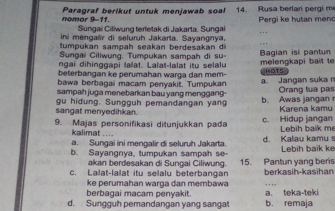 Paragraf berikut untuk menjawab soal 14. Rusa berlari pergi m
nomor 9-11. Pergi ke hutan menc
Sungai Ciliwung terletak di Jakarta. Sungai .
ini mengalir di seluruh Jakarta. Sayangnya,
tumpukan sampah seakan berdesakan di ._
Sungai Ciliwung. Tumpukan sampah di su- Bagian isi pantun
ngai dihinggapi lalat. Lalat-lalat itu selalu melengkapi bait te
beterbangan ke perumahan warga dan mem- HOTS
bawa berbagai macam penyakit. Tumpukan a. Jangan suka m
sampah juga menebarkan bau yang menggang- Orang tua pas
gu hidung. Sungguh pemandangan yang b. Awas jangan r
sangat menyedihkan. Karena kamu
9. Majas personifikasi ditunjukkan pada c. Hidup jangan
kalimat .... Lebih baik me
a. Sungai ini mengalir di seluruh Jakarta. d. Kalau kamu s
b. Sayangnya, tumpukan sampah se- Lebih baik ke
akan berdesakan di Sungai Ciliwung. 15. Pantun yang beris
c. Lalat-lalat itu selalu beterbangan berkasih-kasihan
ke perumahan warga dan membawa
_
berbagai macam penyakit. a. teka-teki
d. Sungguh pemandangan yang sangat b. remaja