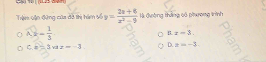 Cầu 10 | (0.25 diểm)
Tiệm cận đứng của đồ thị hàm số y= (2x+6)/x^2-9  là đường thắng có phương trình
A2= 1/3 .
B. x=3.
C x=3 và x=-3. D. x=-3.