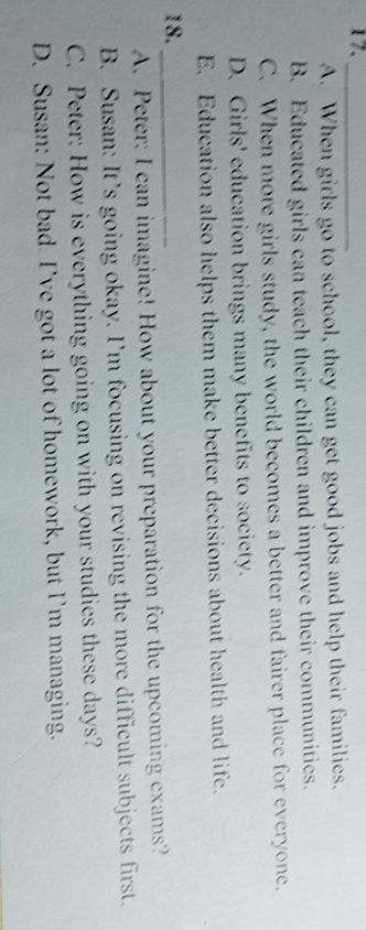 17._
A. When girls go to school, they can get good jobs and help their families.
B. Educated girls can teach their children and improve their communitics.
C. When more girls study, the world becomes a better and fairer place for everyone.
D. Girls' education brings many benefits to society.
E. Education also helps them make better decisions about health and life.
18._
A. Peter: I can imagine! How about your preparation for the upcoming exams?
B. Susan: It’s going okay. I’m focusing on revising the more difficult subjects first.
C. Peter: How is everything going on with your studies these days?
D. Susan: Not bad I’ve got a lot of homework, but I’m managing.