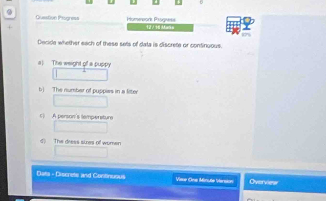 6 
. Question Progress Homework Progresa 
+ 12 / 10 Marko 
92% 
Decide whether each of these sets of data is discrete or continuous. 
a) The weight of a puppy 
b) The number of puppies in a litter 
c) A person's temperature 
d) The dress sizes of women 
Data - Discrete and Continuous View One Minute Versioni Overview