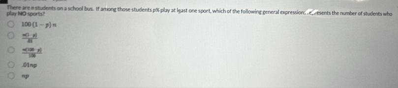 There are a students on a school bus. If among those students p% play at least one sport, which of the following general expression epresents the number of students who
play NO sports?
100(1-p)n
 (n(1-p))/81 
 (n(100-p))/100  .01np