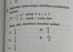 C. 12
Diketahui suatu fungsi distribusi probabilitas
Contiou:
, untuk 0≤ x≤ 3
f(x)=beginarrayl cx^2, 0,endarray. , untuk x yang lain
Mean dari distribusi tersebut adalah . . . .
A.  1/4  D.  9/4 
B.  5/4  E.  11/4 
C.  7/4 