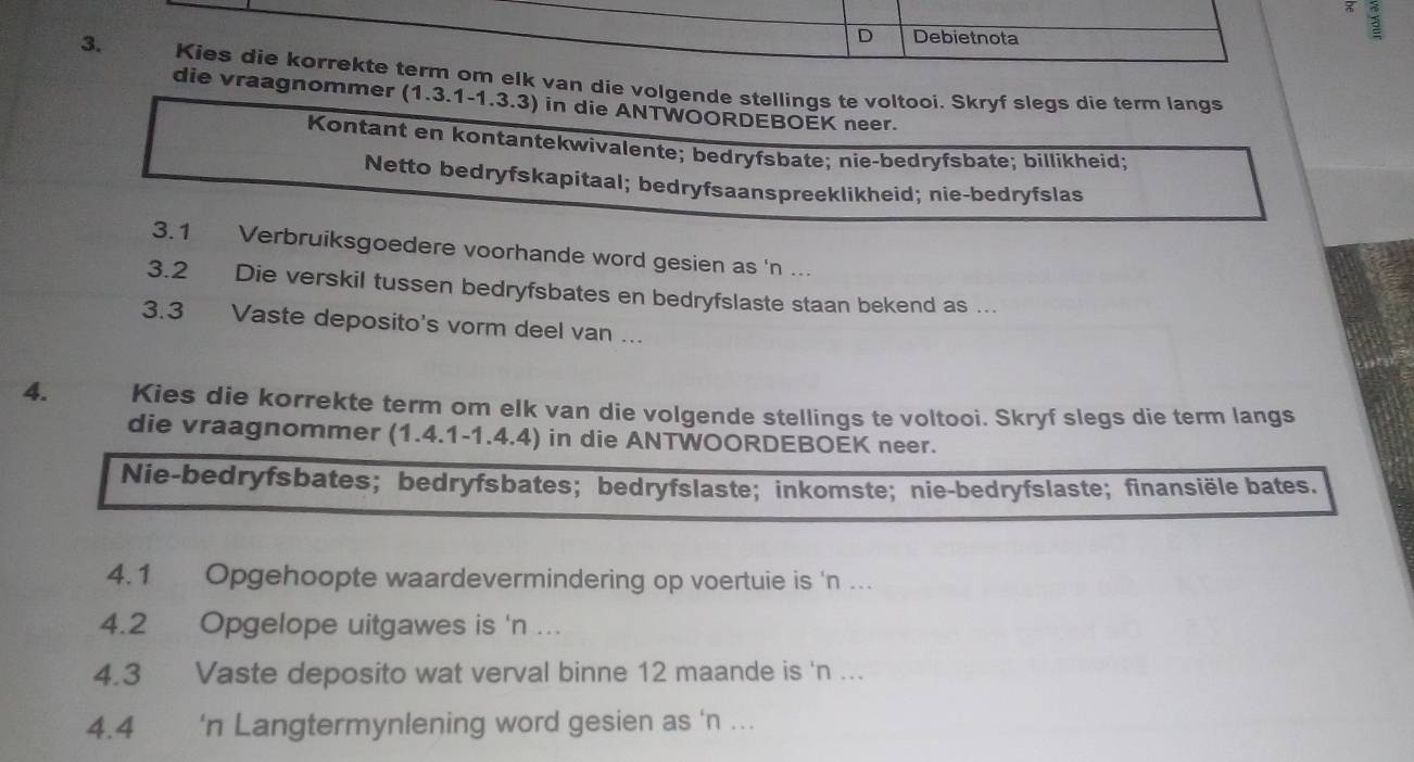 Debietnota
3. Kies die korrekte term om elk van die volgende stellings te voltooi. Skryf slegs die term langs
die vraagnommer (1.3.1-1.3.3) in die ANTWOORDEBOEK neer.
Kontant en kontantekwivalente; bedryfsbate; nie-bedryfsbate; billikheid;
Netto bedryfskapitaal; bedryfsaanspreeklikheid; nie-bedryfslas
3.1 Verbruiksgoedere voorhande word gesien as 'n ...
3.2 Die verskil tussen bedryfsbates en bedryfslaste staan bekend as ...
3. 3 Vaste deposito's vorm deel van ...
4. Kies die korrekte term om elk van die volgende stellings te voltooi. Skryf slegs die term langs
die vraagnommer (1.4.1 - 1.4.4) in die ANTWOORDEBOEK neer.
Nie-bedryfsbates; bedryfsbates； bedryfslaste;inkomste; nie-bedryfslaste;finansiële bates.
4.1 Opgehoopte waardevermindering op voertuie is 'n ...
4. 2 Opgelope uitgawes is 'n ...
4. 3 Vaste deposito wat verval binne 12 maande is 'n ...
4.4 'n Langtermynlening word gesien as 'n ...