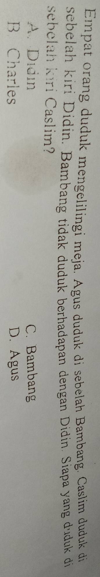 Empat orang duduk mengelilingi meja. Agus duduk di sebelah Bambang. Caslim duduk di
sebelah kiri Didín. Bambang tidak duduk berhadapan dengan Didín. Siapa yang duduk di
sebelah kıri Caslim?
A. Didin C. Bambang
B Charles D. Agus