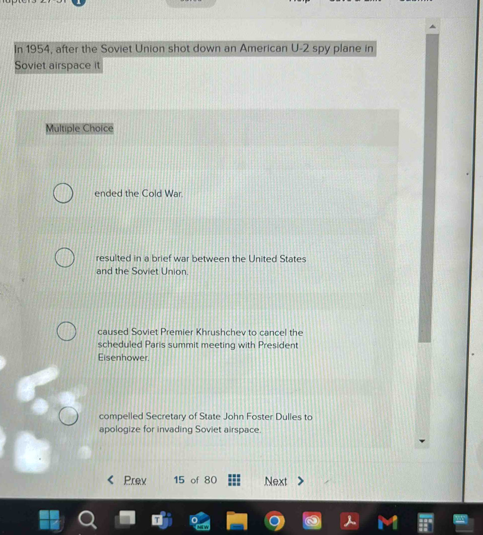 In 1954, after the Soviet Union shot down an American U- 2 spy plane in
Soviet airspace it
Multiple Choice
ended the Cold War.
resulted in a brief war between the United States
and the Soviet Union.
caused Soviet Premier Khrushchev to cancel the
scheduled Paris summit meeting with President
Eisenhower.
compelled Secretary of State John Foster Dulles to
apologize for invading Soviet airspace.
Prev 15 of 80 Next
NEW