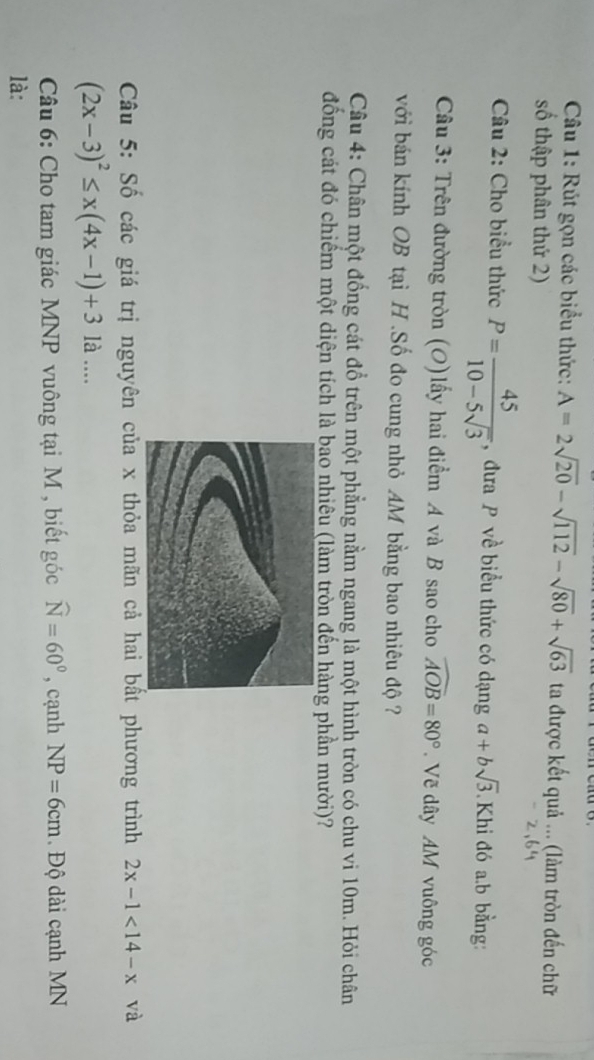 Rút gọn các biểu thức: A=2sqrt(20)-sqrt(112)-sqrt(80)+sqrt(63) ta được kết quả ... (làm tròn đến chữ 
số thập phân thứ 2) 
Câu 2: Cho biểu thức P= 45/10-5sqrt(3)  , đưa P về biểu thức có dạng a+bsqrt(3) Khi đó a. b bằng: 
Câu 3: Trên đường tròn (O)lấy hai điểm A và B sao cho widehat AOB=80°. Vẽ dây AM vuông góc 
với bán kính OB tại H.Số đo cung nhỏ AM bằng bao nhiêu độ ? 
Câu 4: Chân một đống cát đổ trên một phẳng nằm ngang là một hình tròn có chu vi 10m. Hỏi chân 
đồng cát đó chiếm một diện tích là bao nhiêu (làm tròn đến hàng phần mười)? 
Câu 5: Số các giá trị nguyên của x thỏa mãn cả hai bất phương trình 2x-1<14-x</tex> và
(2x-3)^2≤ x(4x-1)+31a... 
Câu 6: Cho tam giác MNP vuông tại M , biết góc widehat N=60° , cạnh NP=6cm. Độ dài cạnh MN
là: