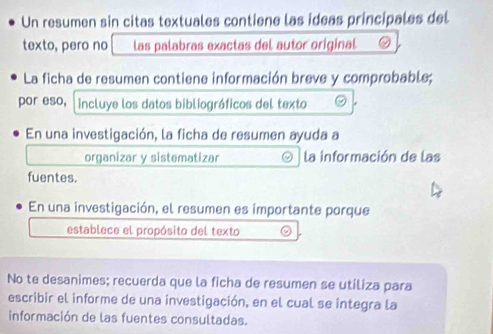 Un resumen sin citas textuales contiene las ideas principales del 
texto, pero no las palabras exactas del autor original 
La ficha de resumen contiene información breve y comprobable; 
por eso, incluye los datos bibliográficos del texto 
En una investigación, la ficha de resumen ayuda a 
organizar y sistematizar la información de las 
fuentes. 
En una investigación, el resumen es importante porque 
establece el propósito del texto 
No te desanimes; recuerda que la ficha de resumen se utiliza para 
escribir el informe de una investigación, en el cual se integra la 
información de las fuentes consultadas.