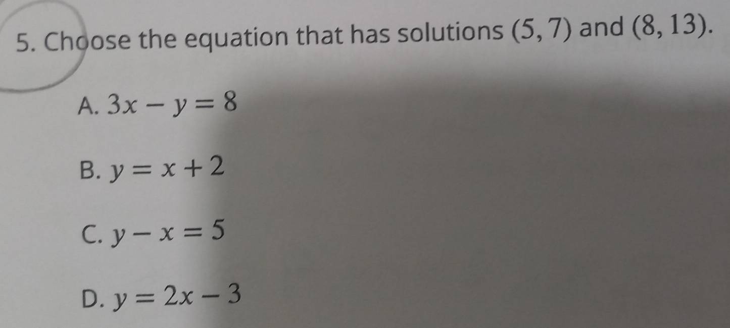 Choose the equation that has solutions (5,7) and (8,13).
A. 3x-y=8
B. y=x+2
C. y-x=5
D. y=2x-3