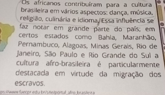 Os africanos contribuíram para a cultura 
brasileira em vários aspectos: dança, música, 
religião, culinária e idioma, Essa influência se 
faz notar em grande parte do país; em 
certos estados como Bahia, Maranhão, 
Pernambuco, Alagoas, Minas Gerais, Rio de 
Janeiro, São Paulo e Rio Grande do Sul a 
cultura afro-brasileira é particularmente 
destacada em virtude da migração dos 
escravos. 
ps://www.faecpr.edu br/site/portal_afro_brasileira