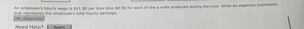 An employee's hourly wage is $11.50 per hour plus $0.50 for each of the q units produced during the hour. Write an algebraic expression 
that represents the employee's total hourly earnings. 
(No Response) 
Need Help? Read It