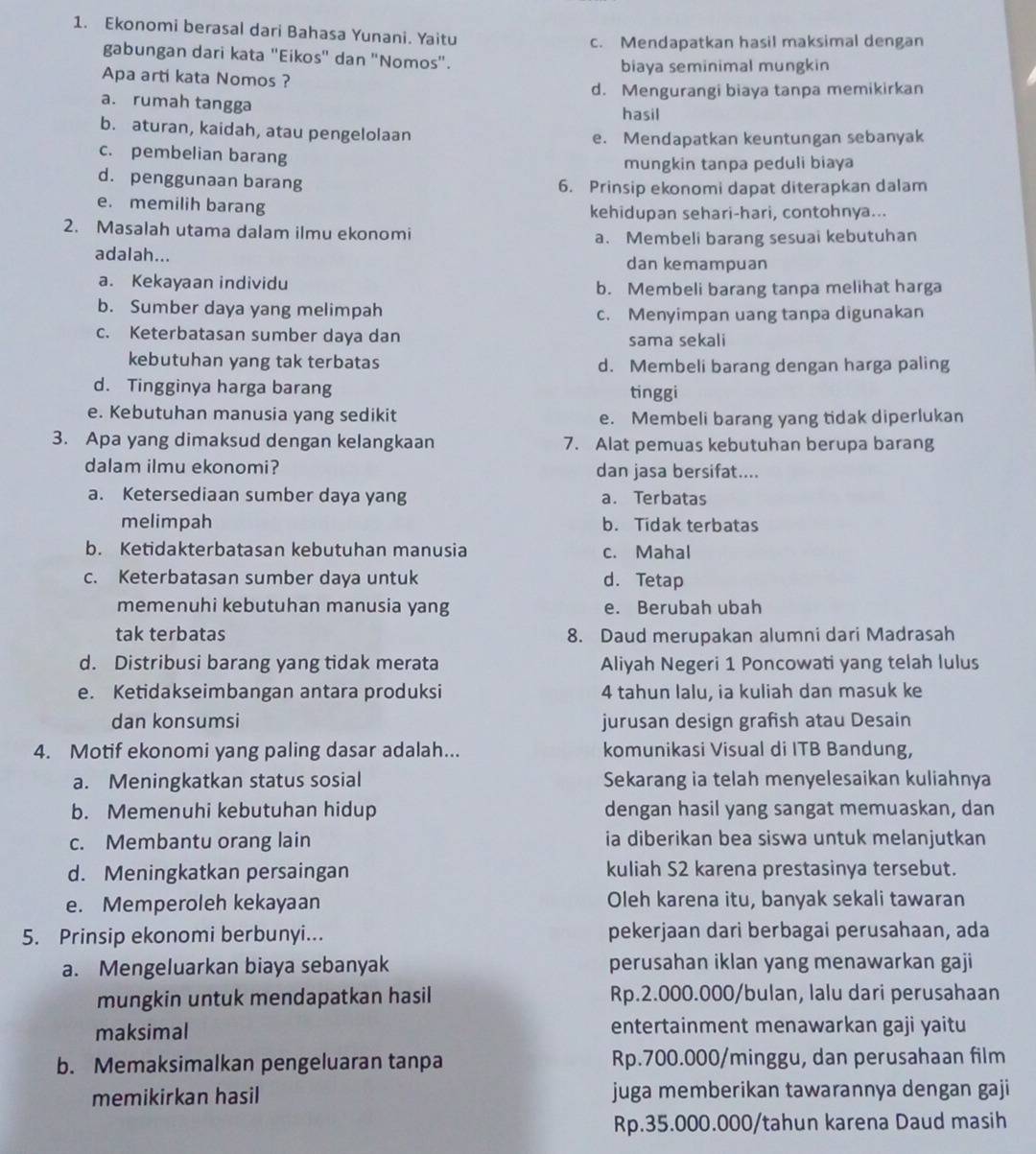 Ekonomi berasal dari Bahasa Yunani. Yaitu
c. Mendapatkan hasil maksimal dengan
gabungan dari kata "Eikos'' dan ''Nomos'.
biaya seminimal mungkin
Apa arti kata Nomos ?
d. Mengurangi biaya tanpa memikirkan
a. rumah tangga hasil
b. aturan, kaidah, atau pengelolaan
e. Mendapatkan keuntungan sebanyak
c. pembelian barang
mungkin tanpa peduli biaya
d. penggunaan barang 6. Prinsip ekonomi dapat diterapkan dalam
e. memilih barang kehidupan sehari-hari, contohnya...
2. Masalah utama dalam ilmu ekonomi
a. Membeli barang sesuai kebutuhan
adalah...
dan kemampuan
a. Kekayaan individu b. Membeli barang tanpa melihat harga
b. Sumber daya yang melimpah
c. Menyimpan uang tanpa digunakan
c. Keterbatasan sumber daya dan sama sekali
kebutuhan yang tak terbatas d. Membeli barang dengan harga paling
d. Tingginya harga barang tinggi
e. Kebutuhan manusia yang sedikit
e. Membeli barang yang tidak diperlukan
3. Apa yang dimaksud dengan kelangkaan 7. Alat pemuas kebutuhan berupa barang
dalam ilmu ekonomi? dan jasa bersifat....
a. Ketersediaan sumber daya yang a. Terbatas
melimpah b. Tidak terbatas
b. Ketidakterbatasan kebutuhan manusia c. Mahal
c. Keterbatasan sumber daya untuk d. Tetap
memenuhi kebutuhan manusia yang e. Berubah ubah
tak terbatas 8. Daud merupakan alumni dari Madrasah
d. Distribusi barang yang tidak merata Aliyah Negeri 1 Poncowati yang telah lulus
e. Ketidakseimbangan antara produksi 4 tahun lalu, ia kuliah dan masuk ke
dan konsumsi jurusan design grafish atau Desain
4. Motif ekonomi yang paling dasar adalah... komunikasi Visual di ITB Bandung,
a. Meningkatkan status sosial Sekarang ia telah menyelesaikan kuliahnya
b. Memenuhi kebutuhan hidup dengan hasil yang sangat memuaskan, dan
c. Membantu orang lain ia diberikan bea siswa untuk melanjutkan
d. Meningkatkan persaingan kuliah S2 karena prestasinya tersebut.
e. Memperoleh kekayaan Oleh karena itu, banyak sekali tawaran
5. Prinsip ekonomi berbunyi... pekerjaan dari berbagai perusahaan, ada
a. Mengeluarkan biaya sebanyak perusahan iklan yang menawarkan gaji
mungkin untuk mendapatkan hasil Rp.2.000.000/bulan, lalu dari perusahaan
maksimal entertainment menawarkan gaji yaitu
b. Memaksimalkan pengeluaran tanpa Rp.700.000/minggu, dan perusahaan film
memikirkan hasil juga memberikan tawarannya dengan gaji
Rp.35.000.000/tahun karena Daud masih