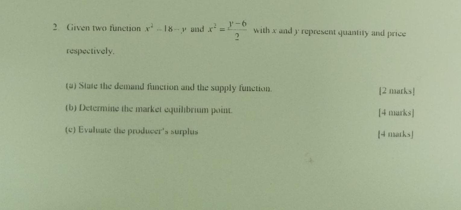 Given two function x^2-18-y and x^2= (y-6)/2  with x and y represent quantity and price
respectively.
(a) State the demand function and the supply function.
[2 marks!
(b) Determine the market equilbrium point. [4 marks]
(c) Evaluate the producer's surplus
[4 marks]