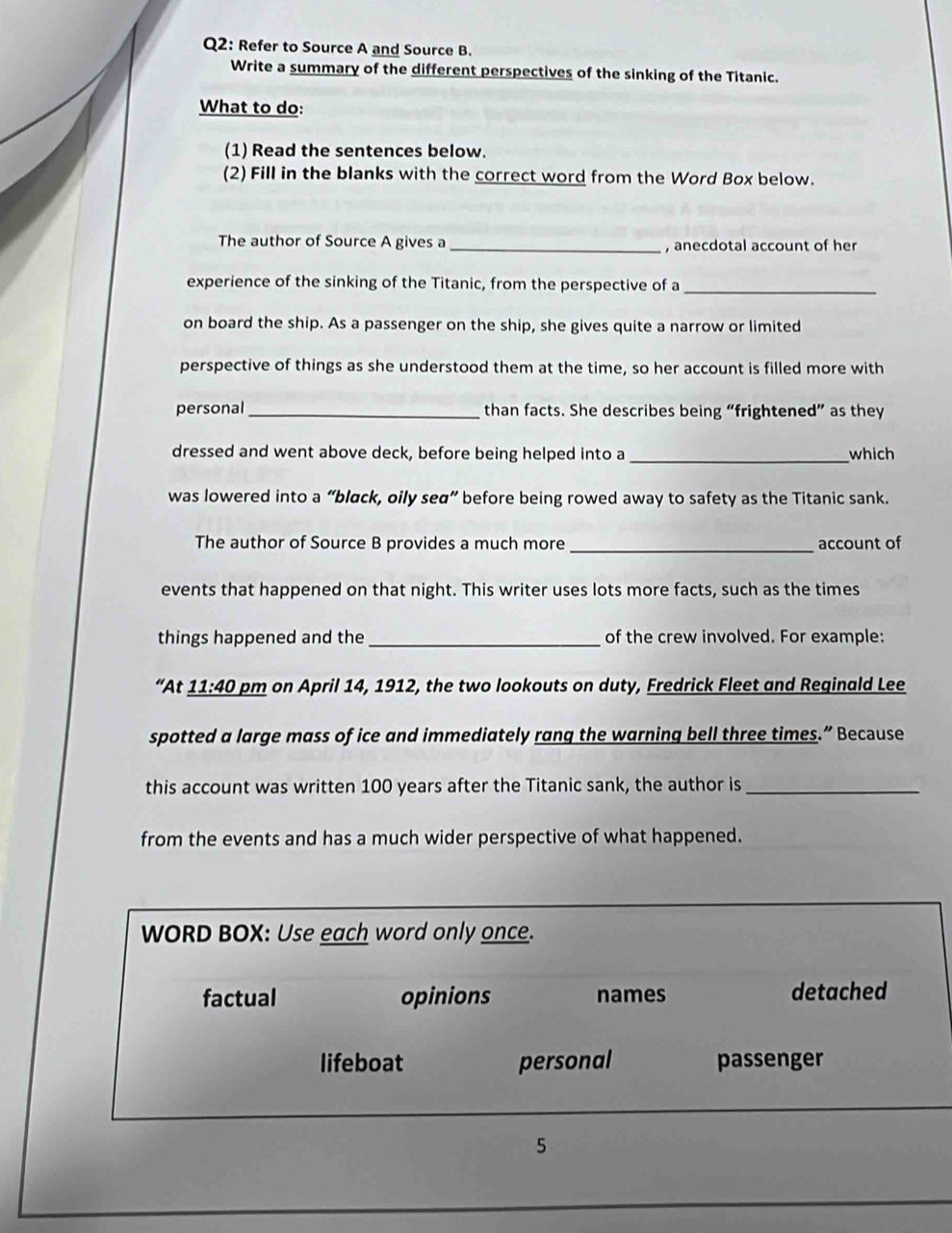 Refer to Source A and Source B.
Write a summary of the different perspectives of the sinking of the Titanic.
What to do:
(1) Read the sentences below.
(2) Fill in the blanks with the correct word from the Word Box below.
The author of Source A gives a _, anecdotal account of her
experience of the sinking of the Titanic, from the perspective of a
_
on board the ship. As a passenger on the ship, she gives quite a narrow or limited
perspective of things as she understood them at the time, so her account is filled more with
personal _than facts. She describes being “frightened” as they
dressed and went above deck, before being helped into a_ which
was lowered into a “black, oily seα” before being rowed away to safety as the Titanic sank.
The author of Source B provides a much more _account of
events that happened on that night. This writer uses lots more facts, such as the times
things happened and the _of the crew involved. For example:
“At _ 11:40 pm on April 14, 1912, the two lookouts on duty, Fredrick Fleet and Reginald Lee
spotted a large mass of ice and immediately rang the warning bell three times.” Because
this account was written 100 years after the Titanic sank, the author is_
from the events and has a much wider perspective of what happened.
WORD BOX: Use each word only once.
factual opinions names detached
lifeboat personal passenger
5