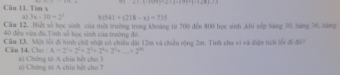 27.(-109)+27.(-19)+(-128).7.3
Câu 11. Tìm x
a) 3x-10=2^3 b) 541+(218-x)=735
Câu 12. .Biết số học sinh của một trường trong khoảng từ 700 đến 800 học sinh ,khi xếp háng 30, háng 36, hãng
40 đều vừa đù.Tính số học sinh của trường đó . 
Câu 13. Một lối đi hình chữ nhật có chiều dài 12m và chiều rộng 2m. Tính chu vi và điện tích lối đi đổ? 
Câu 14. Cho : A=2^1+2^2+2^3+2^4+2^3+...+2^(90)
a) Chứng tỏ A chia hết cho 3
a) Chứng tó A chia hết cho 7