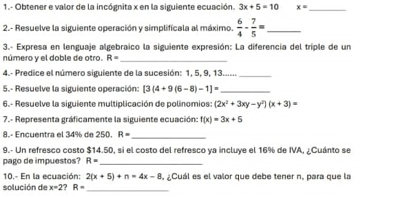 1.- Obtener e valor de la incógnita x en la siguiente ecuación. 3x+5=10 x= _ 
2.- Resuelve la siguiente operación y simplifícala al máximo.  6/4 - 7/5 = _ 
3.- Expresa en lenguaje algebraico la siguiente expresión: La diferencia del triple de un 
número y el doble de otro. R= _ 
4.- Predice el número siguiente de la sucesión: 1, 5, 9, 13......_ 
5.- Resuelve la siguiente operación: [3(4+9(6-8)-1]= _ 
6.- Resuelve la siguiente multiplicación de polinomios: (2x^2+3xy-y^2)(x+3)=
7.- Representa gráficamente la siguiente ecuación: f(x)=3x+5
8.- Encuentra el 34% de 250. R= _ 
9.- Un refresco costo $14.50, si el costo del refresco ya incluye el 16% de IVA, ¿Cuánto se 
pago de impuestos? R= _ 
10.- En la ecuación: 2(x+5)+n=4x-8 , ¿Cuál es el valor que debe tener n, para que la 
solución de x=2 ? R= _