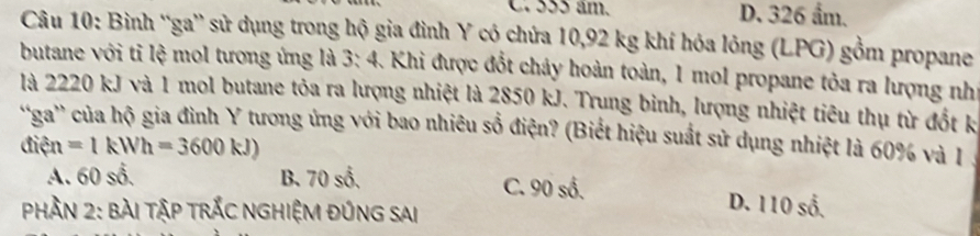 C. 555 âm. D. 326 ẩm.
Câu 10: Bình “ga” sử dụng trong hộ gia đình Y có chứa 10, 92 kg khí hóa lỏng (LPG) gồm propane
butane với tỉ lệ mol tương ứng là 3: 4. Khi được đổt chảy hoàn toàn, 1 mol propane tỏa ra lượng như
là 2220 kJ và 1 mol butane tỏa ra lượng nhiệt là 2850 kJ. Trung binh, lượng nhiệt tiêu thụ từ đốt k
'ga' của hộ gia đình Y tương ứng với bao nhiêu số điện? (Biết hiệu suất sử dụng nhiệt là 60% và I
điện =1kWh=3600kJ)
A. 60 số. B. 70 số, C. 90 số. D. 110 số.
Phần 2: BàI TậP TRắC NGHIệM ĐủnG sai