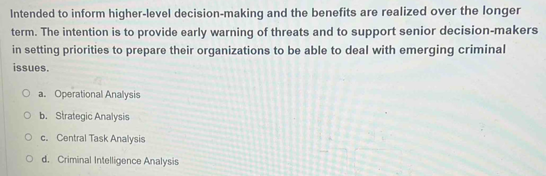 Intended to inform higher-level decision-making and the benefits are realized over the longer
term. The intention is to provide early warning of threats and to support senior decision-makers
in setting priorities to prepare their organizations to be able to deal with emerging criminal
issues.
a. Operational Analysis
b. Strategic Analysis
c. Central Task Analysis
d. Criminal Intelligence Analysis