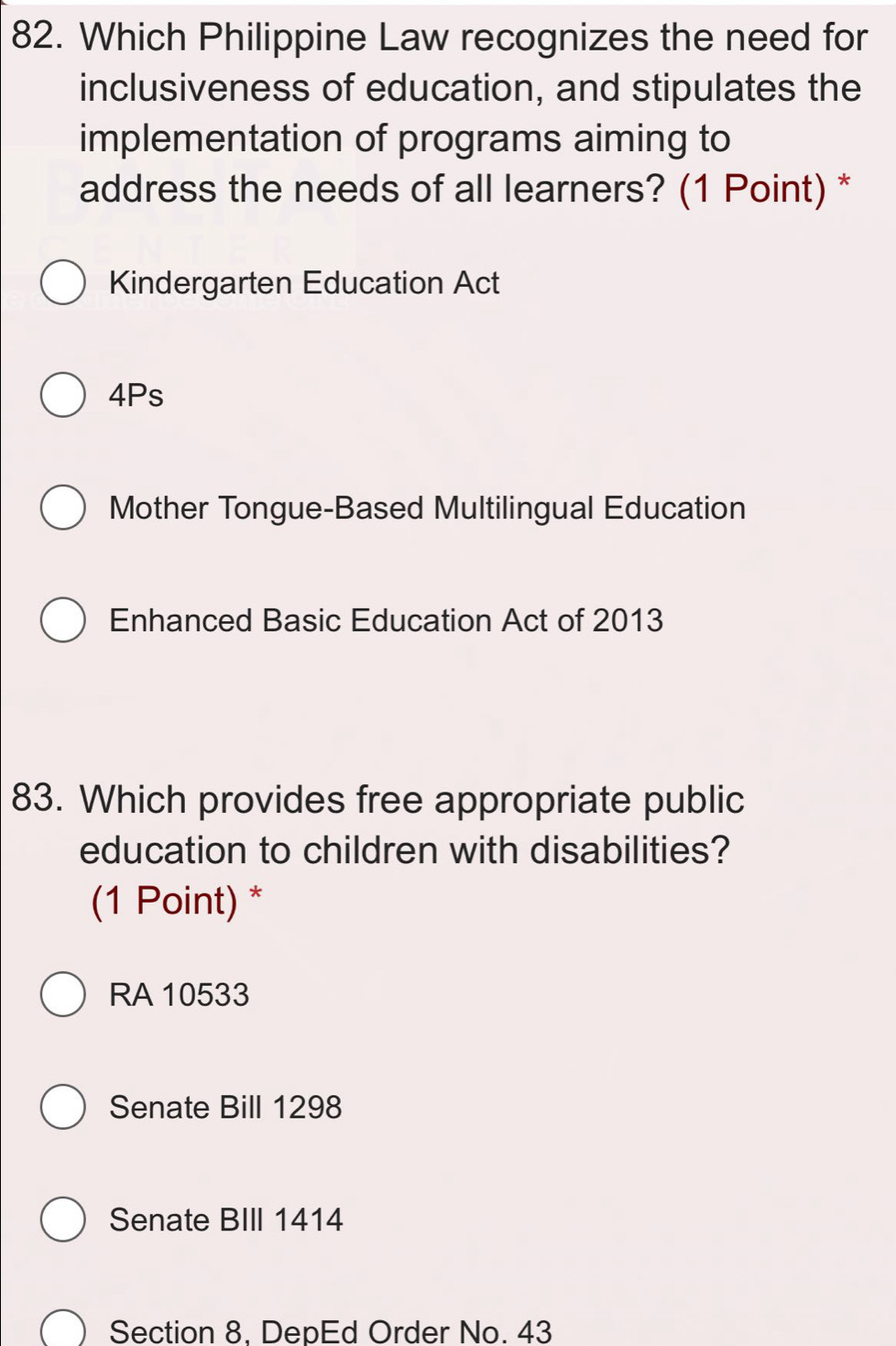 Which Philippine Law recognizes the need for
inclusiveness of education, and stipulates the
implementation of programs aiming to
address the needs of all learners? (1 Point) *
Kindergarten Education Act
4Ps
Mother Tongue-Based Multilingual Education
Enhanced Basic Education Act of 2013
83. Which provides free appropriate public
education to children with disabilities?
(1 Point) *
RA 10533
Senate Bill 1298
Senate BIII 1414
Section 8. DepEd Order No. 43