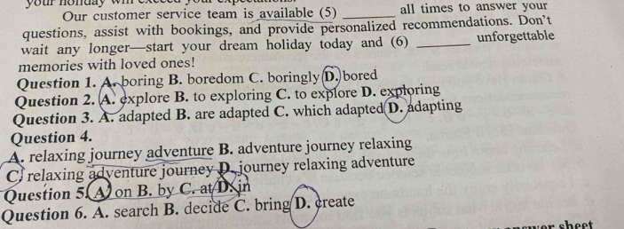 your nonday wi exesed yu 
Our customer service team is available (5) _all times to answer your
questions, assist with bookings, and provide personalized recommendations. Don’t
wait any longer—start your dream holiday today and (6) _unforgettable
memories with loved ones!
Question 1. A. boring B. boredom C. boringly D. bored
Question 2. A. explore B. to exploring C. to explore D. exploring
Question 3. A. adapted B. are adapted C. which adapted D. adapting
Question 4.
A. relaxing journey adventure B. adventure journey relaxing
C. relaxing adventure journey D. journey relaxing adventure
Question 5. A on B. by C. at D. in
Question 6. A. search B. decide C. bring D. create