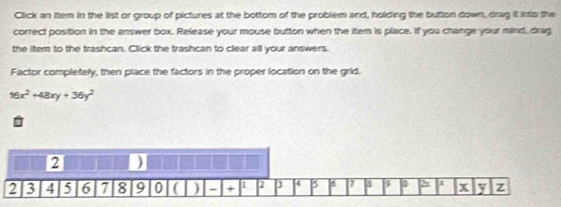 Click an item in the list or group of pictures at the bottom of the problem and, holding the button down, drag it into the 
correct position in the answer box. Release your mouse button when the itern is place. If you change your mind, drag 
the item to the trashcan. Click the trashcan to clear all your answers. 
Factor completely, then place the factors in the proper location on the grid.
16x^2+48xy+36y^2
2
)
2 3 4 5 6 7 8 9 0 ) - + 1 2 3 4 7 3 D > a x y z