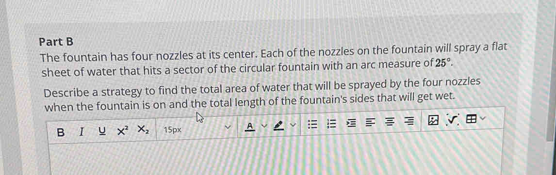 The fountain has four nozzles at its center. Each of the nozzles on the fountain will spray a flat 
sheet of water that hits a sector of the circular fountain with an arc measure of 25°. 
Describe a strategy to find the total area of water that will be sprayed by the four nozzles 
when the fountain is on and the total length of the fountain's sides that will get wet. 
B I U X^2X_2 15px