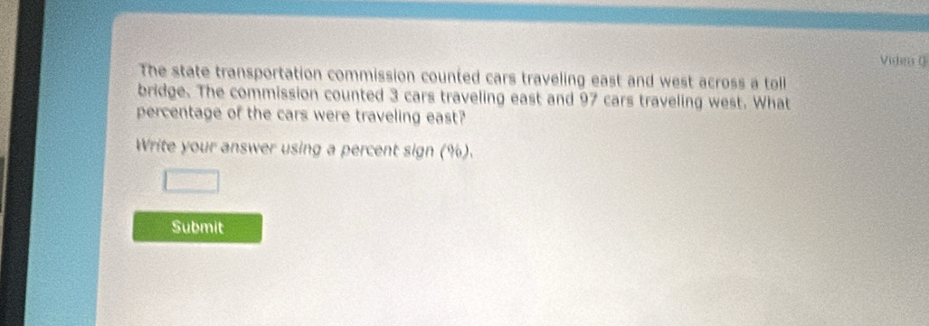 Vide ( 
The state transportation commission counted cars traveling east and west across a toll 
bridge. The commission counted 3 cars traveling east and 97 cars traveling west. What 
percentage of the cars were traveling east? 
Write your answer using a percent sign (%). 
Submit